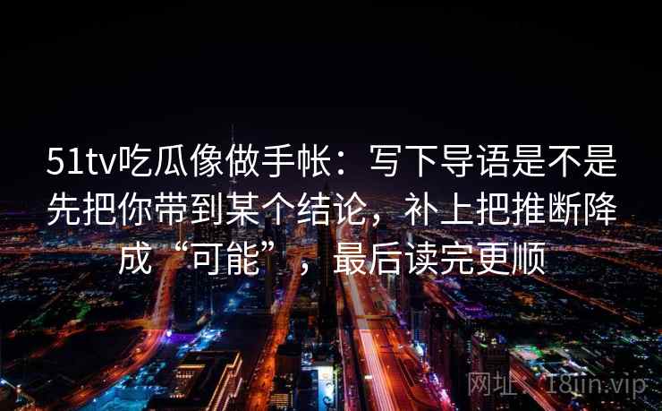 51tv吃瓜像做手帐：写下导语是不是先把你带到某个结论，补上把推断降成“可能”，最后读完更顺