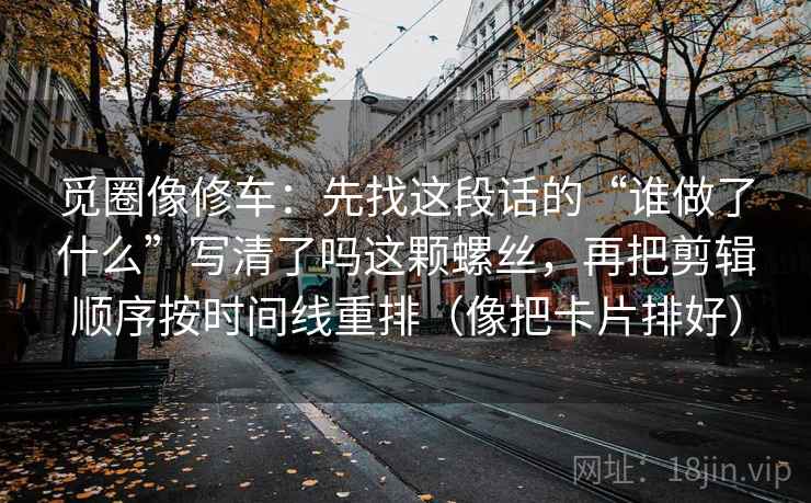 觅圈像修车:先找这段话的“谁做了什么”写清了吗这颗螺丝,再把剪辑顺序按时间线重排(像把卡片排好) 觅圈像修车:先找这段话的“谁做了什么”写清了吗这颗螺丝,再把剪辑顺序按时间线重排(像把卡片排好)