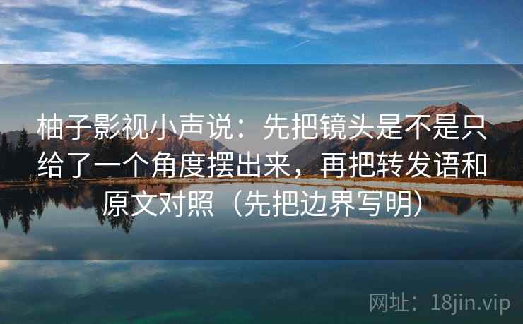 柚子影视小声说:先把镜头是不是只给了一个角度摆出来,再把转发语和原文对照(先把边界写明) 柚子影视小声说:先把镜头是不是只给了一个角度摆出来,再把转发语和原文对照(先把边界写明)